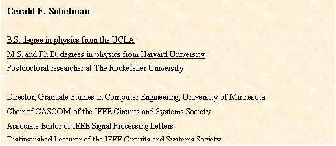 文本框: Gerald E. SobelmanB.S. degree in physics from the UCLAM.S. and Ph.D. degrees in physics from Harvard UniversityPostdoctoral researcher at The Rockefeller University Director, Graduate Studies in Computer Engineering, University of MinnesotaChair of CASCOM of the IEEE Circuits and Systems SocietyAssociate Editor of IEEE Signal Processing LettersDistinguished Lecturer of the IEEE Circuits and Systems SocietyMember of technical program committees for IEEE ISCAS, IEEE SOCC and IEEE ICCSCAuthor or co-author of more than 100 technical papers and 1 bookOwner of 11 U.S. patents.